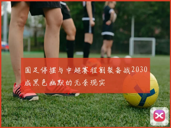 国足停摆与中超赛程割裂备战2030成黑色幽默的无奈现实