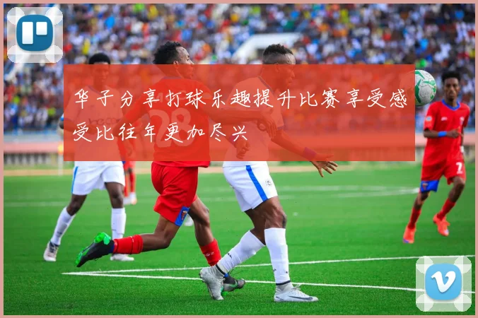 华子分享打球乐趣提升比赛享受感受比往年更加尽兴