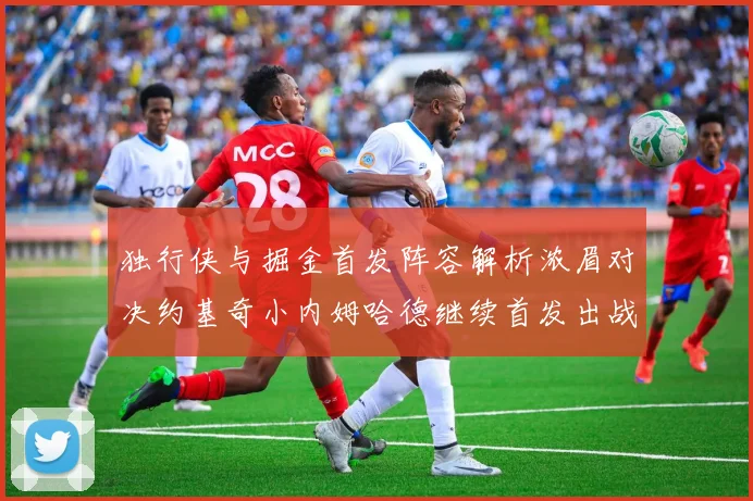 独行侠与掘金首发阵容解析浓眉对决约基奇小内姆哈德继续首发出战