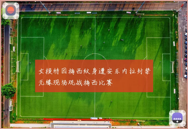 女模特因梅西纹身遭安东内拉封禁无缘现场观战梅西比赛