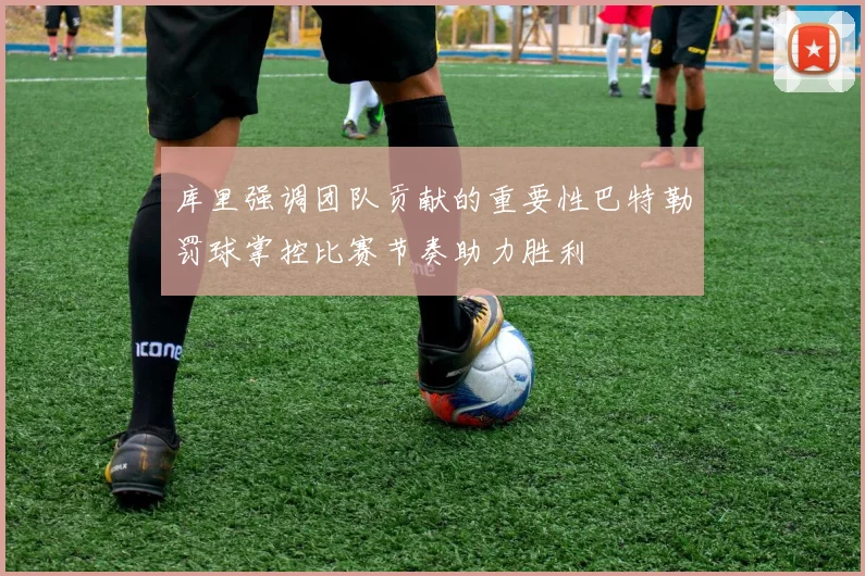 库里强调团队贡献的重要性巴特勒罚球掌控比赛节奏助力胜利
