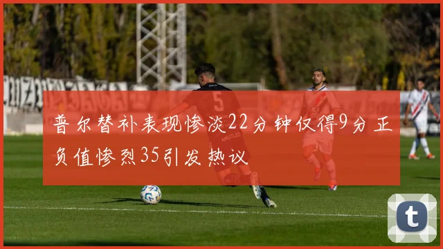 普尔替补表现惨淡22分钟仅得9分正负值惨烈35引发热议