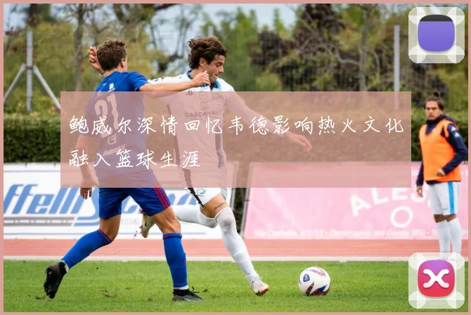 鲍威尔深情回忆韦德影响热火文化融入篮球生涯