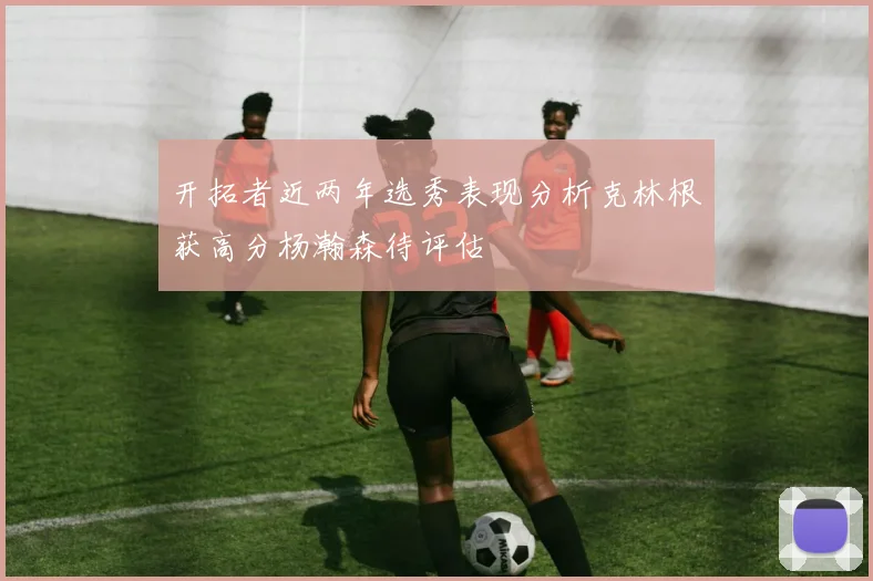 开拓者近两年选秀表现分析克林根获高分杨瀚森待评估