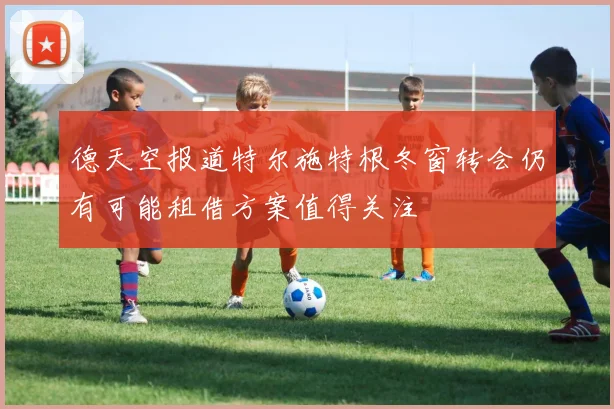 德天空报道特尔施特根冬窗转会仍有可能租借方案值得关注