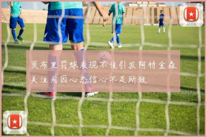 莫布里罚球表现不佳引发阿特金森关注或因心态信心不足所致
