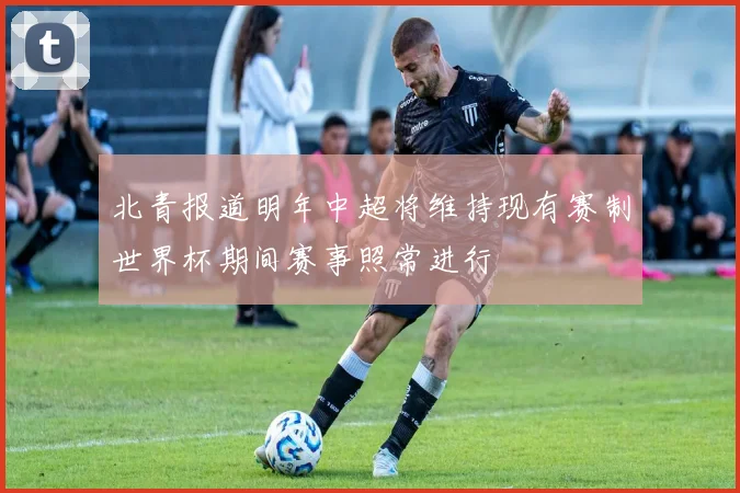 北青报道明年中超将维持现有赛制世界杯期间赛事照常进行