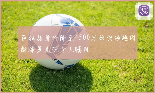 萨拉赫身价降至4500万欧仍领跑同龄球员表现令人瞩目