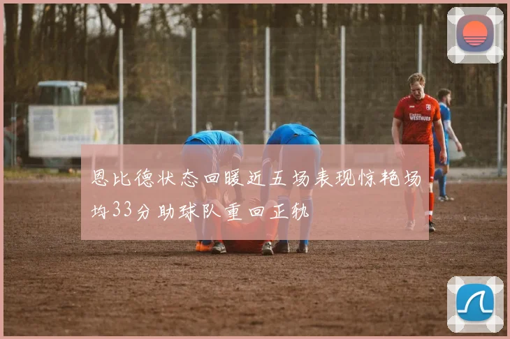 恩比德状态回暖近五场表现惊艳场均33分助球队重回正轨