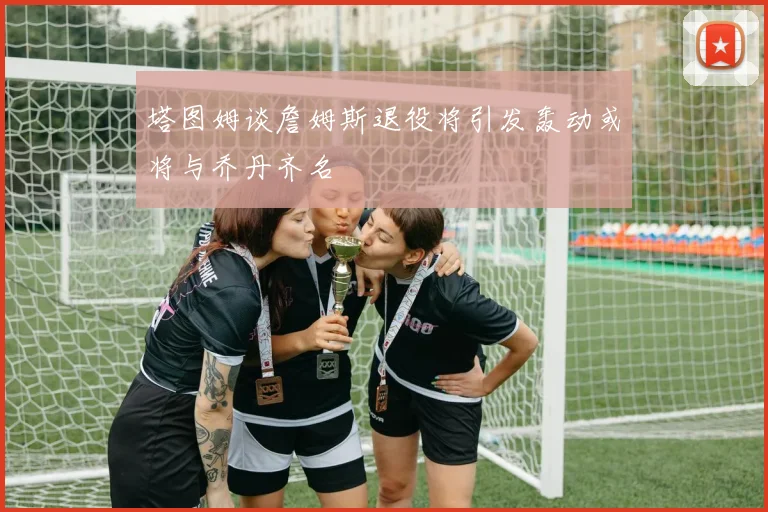 塔图姆谈詹姆斯退役将引发轰动或将与乔丹齐名