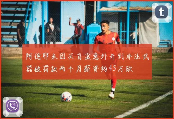 阿德耶米因买盲盒意外开到非法武器被罚款两个月薪资约45万欧