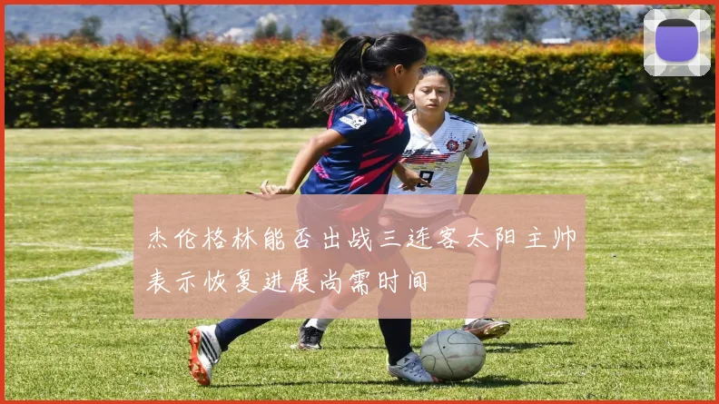 杰伦格林能否出战三连客太阳主帅表示恢复进展尚需时间