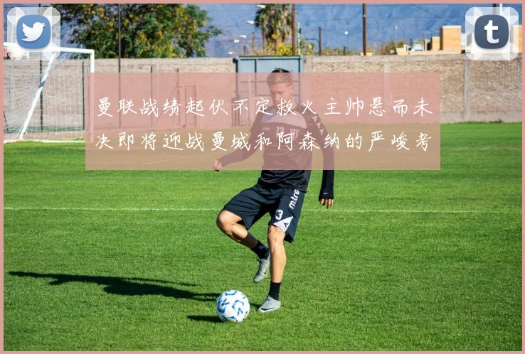 曼联战绩起伏不定救火主帅悬而未决即将迎战曼城和阿森纳的严峻考验
