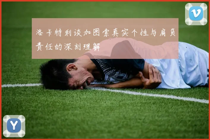 洛卡特利谈加图索真实个性与肩负责任的深刻理解