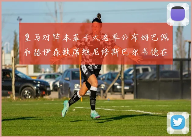 皇马对阵本菲卡大名单公布姆巴佩和赫伊森缺席维尼修斯巴尔韦德在列