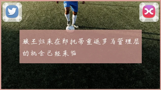 狼王归来在即托蒂重返罗马管理层的机会已经来临