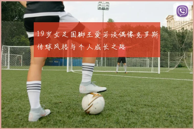 19岁女足国脚王爱芳谈偶像克罗斯传球风格与个人成长之路