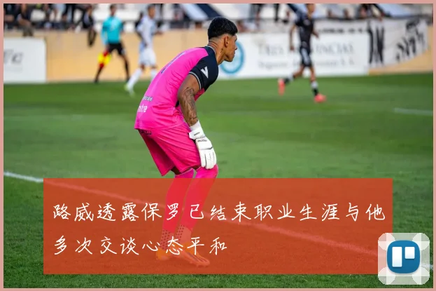路威透露保罗已结束职业生涯与他多次交谈心态平和