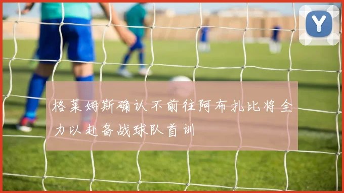 格莱姆斯确认不前往阿布扎比将全力以赴备战球队首训