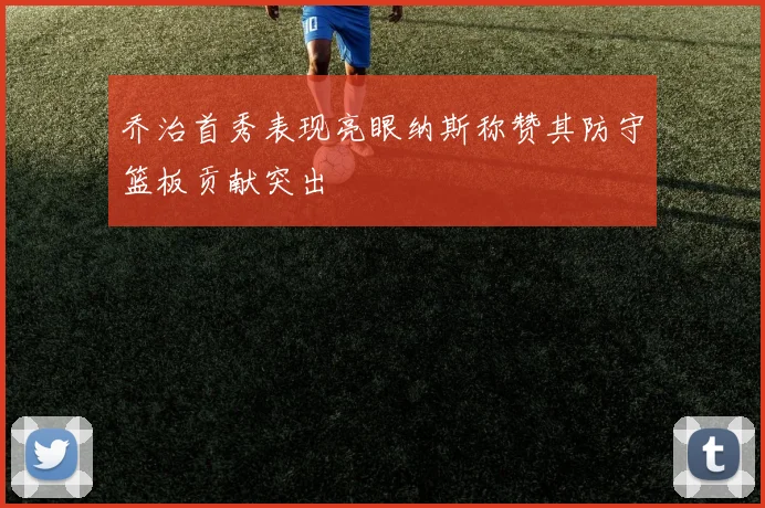 乔治首秀表现亮眼纳斯称赞其防守篮板贡献突出