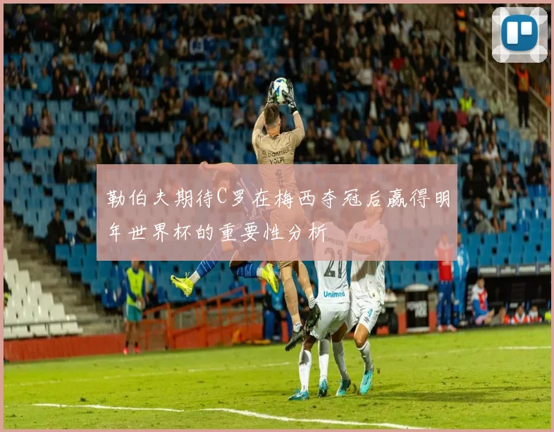 勒伯夫期待C罗在梅西夺冠后赢得明年世界杯的重要性分析
