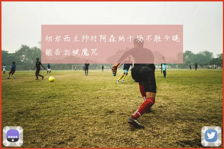 切尔西主帅对阿森纳十场不胜今晚能否打破魔咒