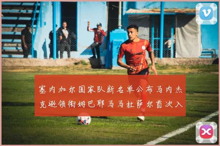塞内加尔国家队新名单公布马内杰克逊领衔姆巴耶马马杜萨尔首次入选