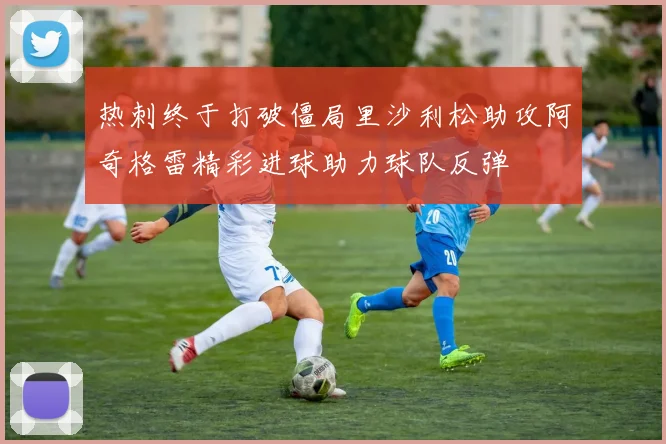 热刺终于打破僵局里沙利松助攻阿奇格雷精彩进球助力球队反弹