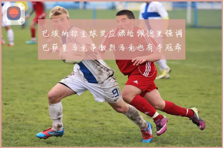 巴埃纳称金球奖应颁给佩德里强调巴萨皇马竞争激烈马竞也有夺冠希望
