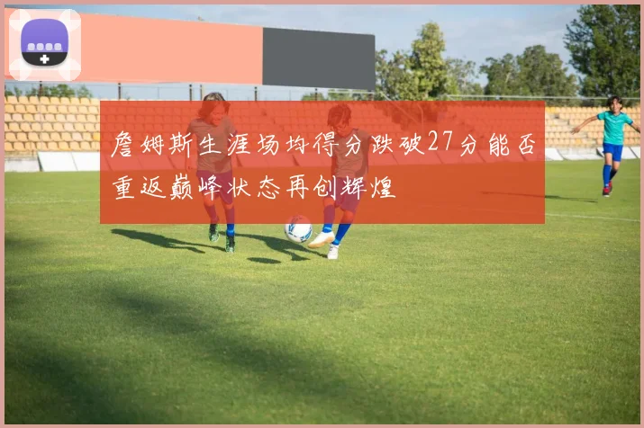 詹姆斯生涯场均得分跌破27分能否重返巅峰状态再创辉煌