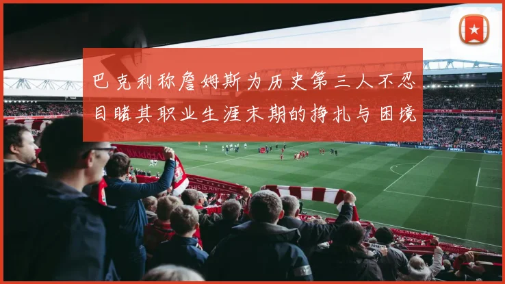 巴克利称詹姆斯为历史第三人不忍目睹其职业生涯末期的挣扎与困境