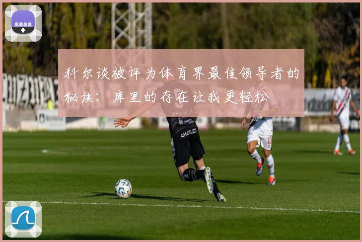 科尔谈被评为体育界最佳领导者的秘诀：库里的存在让我更轻松